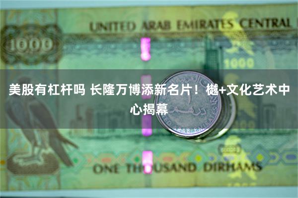 美股有杠杆吗 长隆万博添新名片!樾+文化艺术中心揭幕