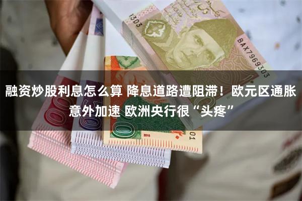 融资炒股利息怎么算 降息道路遭阻滞!欧元区通胀意外加速 欧洲央行很“头疼”