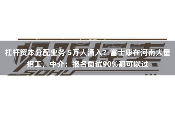 杠杆资本分配业务 5万人涌入?富士康在河南大量招工,中介:报名面试90%都可以过