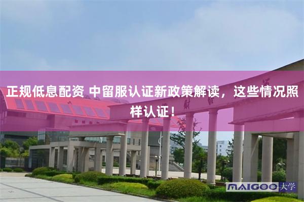 正规低息配资 中留服认证新政策解读,这些情况照样认证!