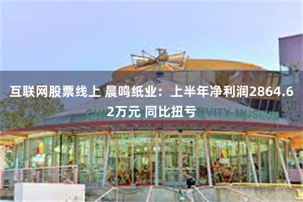 互联网股票线上 晨鸣纸业:上半年净利润2864.62万元 同比扭亏