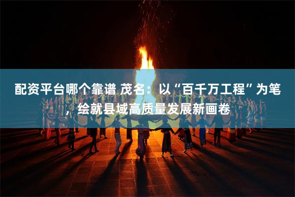 配资平台哪个靠谱 茂名:以“百千万工程”为笔,绘就县域高质量发展新画卷