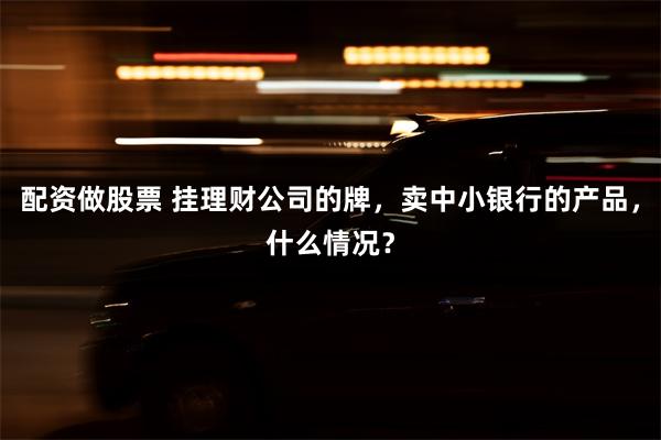配资做股票 挂理财公司的牌,卖中小银行的产品,什么情况?