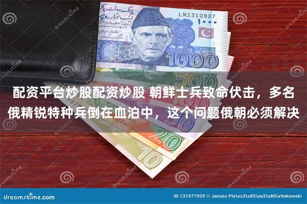配资平台炒股配资炒股 朝鲜士兵致命伏击,多名俄精锐特种兵倒在血泊中,这个问题俄朝必须解决