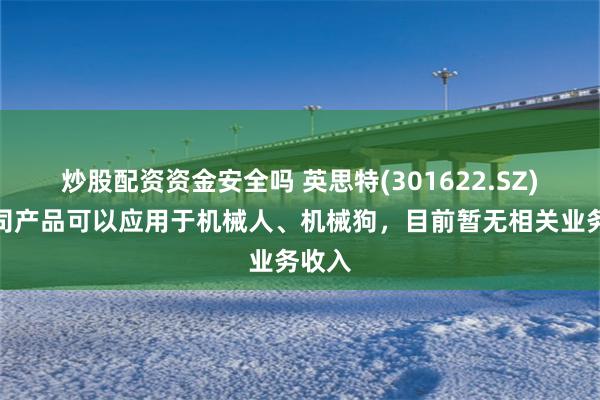 炒股配资资金安全吗 英思特(301622.SZ):公司产品可以应用于机械人、机械狗,目前暂无相关业务收入