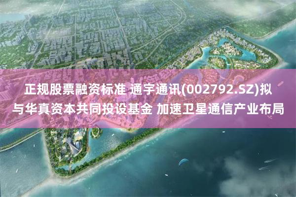 正规股票融资标准 通宇通讯(002792.SZ)拟与华真资本共同投设基金 加速卫星通信产业布局