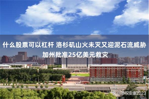 什么股票可以杠杆 洛杉矶山火未灭又迎泥石流威胁 加州批准25亿美元救灾