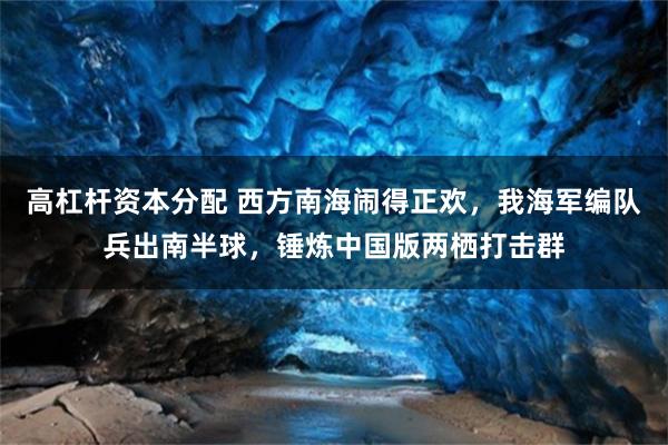 高杠杆资本分配 西方南海闹得正欢,我海军编队兵出南半球,锤炼中国版两栖打击群