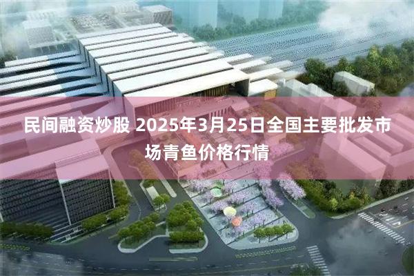 民间融资炒股 2025年3月25日全国主要批发市场青鱼价格行情