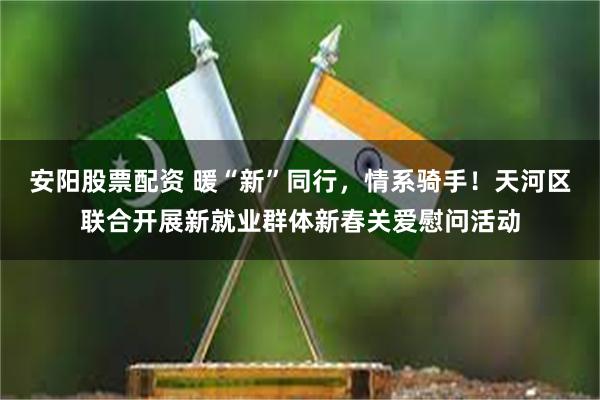 安阳股票配资 暖“新”同行，情系骑手！天河区联合开展新就业群体新春关爱慰问活动