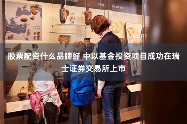 股票配资什么品牌好 中以基金投资项目成功在瑞士证券交易所上市