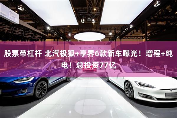 股票带杠杆 北汽极狐+享界6款新车曝光!增程+纯电!总投资77亿