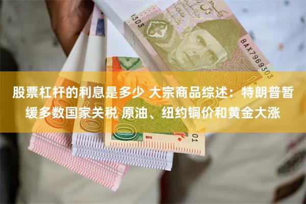 股票杠杆的利息是多少 大宗商品综述:特朗普暂缓多数国家关税 原油、纽约铜价和黄金大涨