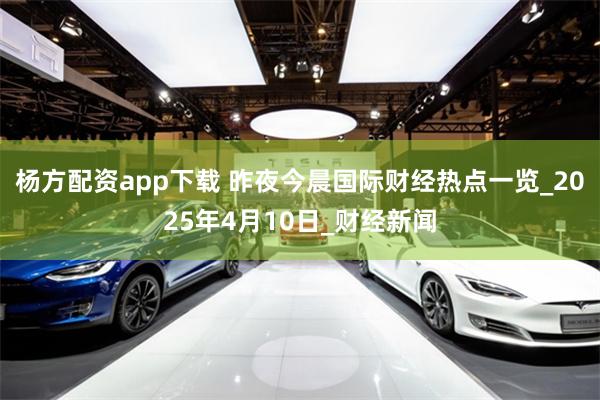 杨方配资app下载 昨夜今晨国际财经热点一览_2025年4月10日_财经新闻