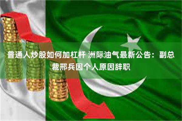 普通人炒股如何加杠杆 洲际油气最新公告：副总裁邢兵因个人原因辞职