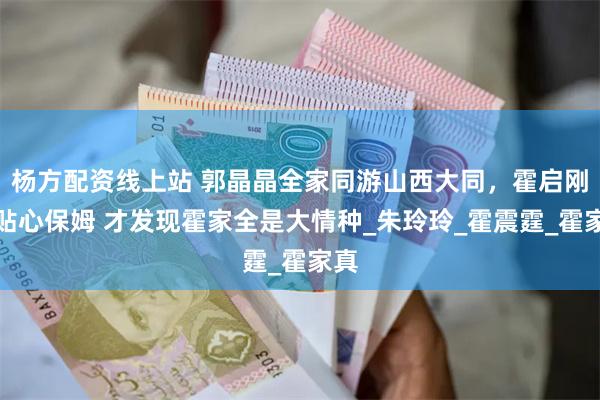 杨方配资线上站 郭晶晶全家同游山西大同,霍启刚变贴心保姆 才发现霍家全是大情种_朱玲玲_霍震霆_霍家真