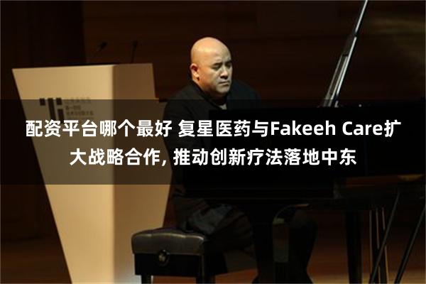 配资平台哪个最好 复星医药与Fakeeh Care扩大战略合作, 推动创新疗法落地中东