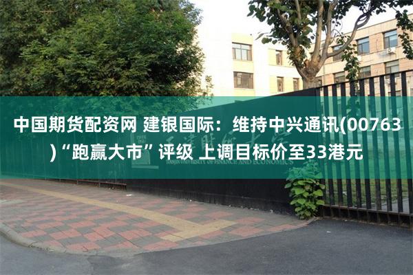 中国期货配资网 建银国际:维持中兴通讯(00763)“跑赢大市”评级 上调目标价至33港元