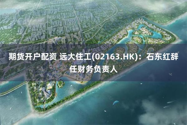 期货开户配资 远大住工(02163.HK)：石东红辞任财务负责人