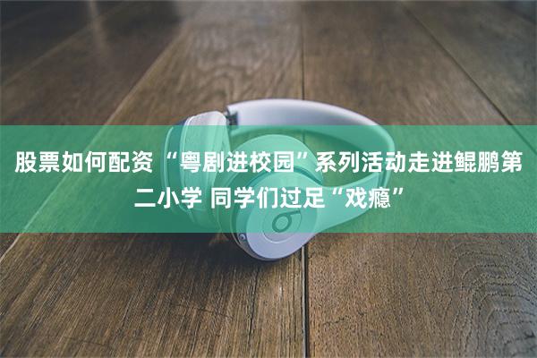 股票如何配资 “粤剧进校园”系列活动走进鲲鹏第二小学 同学们过足“戏瘾”