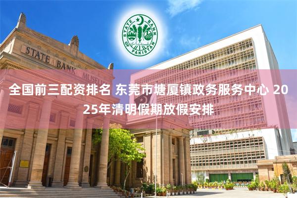 全国前三配资排名 东莞市塘厦镇政务服务中心 2025年清明假期放假安排