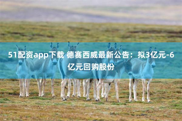 51配资app下载 德赛西威最新公告：拟3亿元-6亿元回购股份