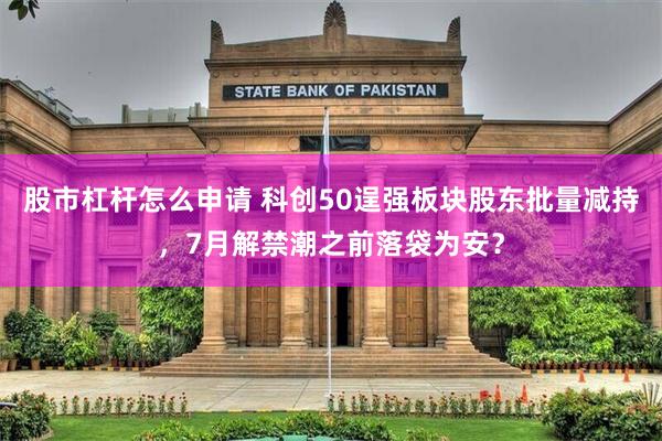 股市杠杆怎么申请 科创50逞强板块股东批量减持,7月解禁潮之前落袋为安?
