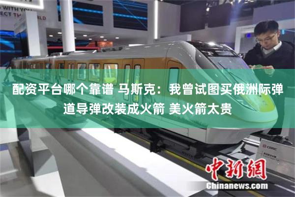 配资平台哪个靠谱 马斯克：我曾试图买俄洲际弹道导弹改装成火箭 美火箭太贵