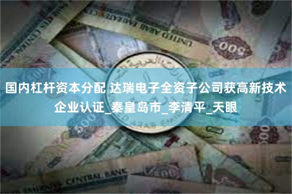 国内杠杆资本分配 达瑞电子全资子公司获高新技术企业认证_秦皇岛市_李清平_天眼