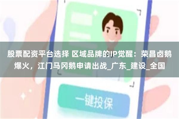 股票配资平台选择 区域品牌的IP觉醒:荣昌卤鹅爆火,江门马冈鹅申请出战_广东_建设_全国