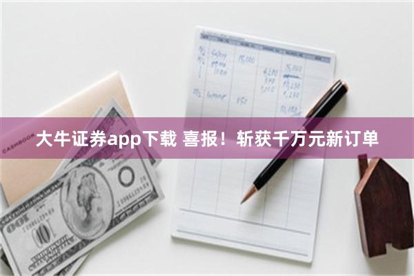大牛证券app下载 喜报!斩获千万元新订单