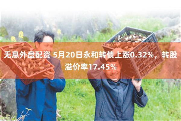 无息外盘配资 5月20日永和转债上涨0.32%,转股溢价率17.45%