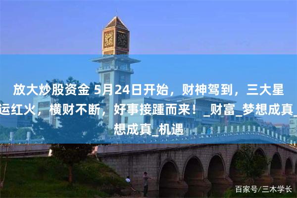 放大炒股资金 5月24日开始，财神驾到，三大星座财运红火，横财不断，好事接踵而来！_财富_梦想成真_机遇
