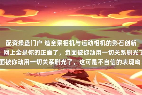 配资操盘门户 造全景相机与运动相机的影石创新，你能容许给你唱赞歌？网上全是你的正面了，负面被你动用一切关系删光了，这可是不自信的表现呦！