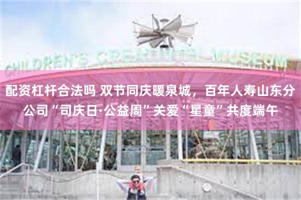 配资杠杆合法吗 双节同庆暖泉城,百年人寿山东分公司“司庆日·公益周”关爱“星童”共度端午