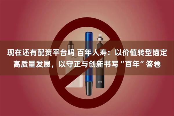 现在还有配资平台吗 百年人寿:以价值转型锚定高质量发展,以守正与创新书写“百年”答卷