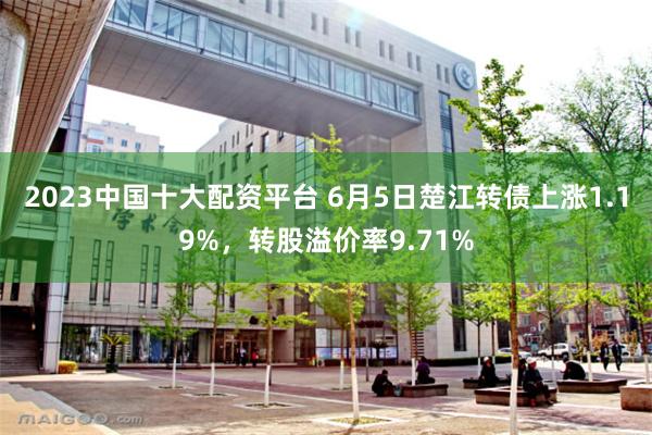 2023中国十大配资平台 6月5日楚江转债上涨1.19%,转股溢价率9.71%