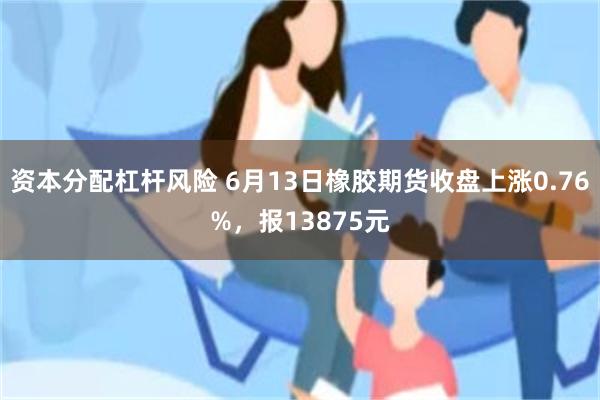 资本分配杠杆风险 6月13日橡胶期货收盘上涨0.76%,报13875元