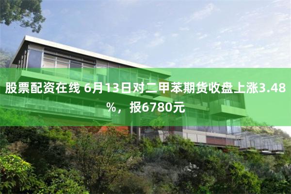 股票配资在线 6月13日对二甲苯期货收盘上涨3.48%,报6780元