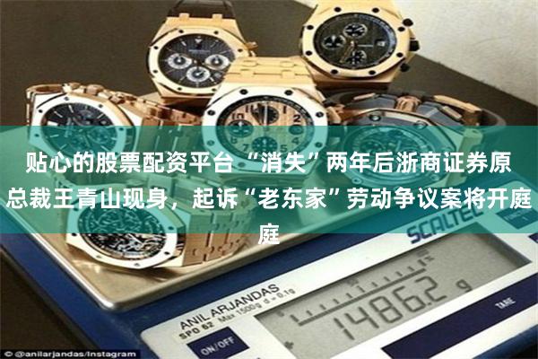 贴心的股票配资平台 “消失”两年后浙商证券原总裁王青山现身,起诉“老东家”劳动争议案将开庭