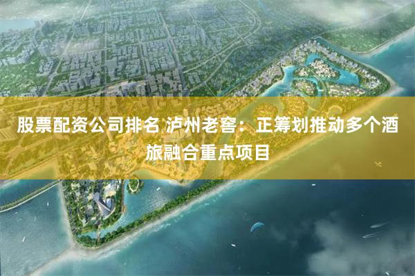股票配资公司排名 泸州老窖：正筹划推动多个酒旅融合重点项目