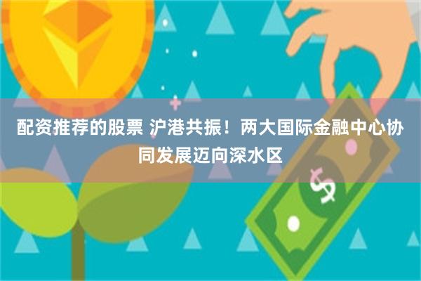 配资推荐的股票 沪港共振!两大国际金融中心协同发展迈向深水区