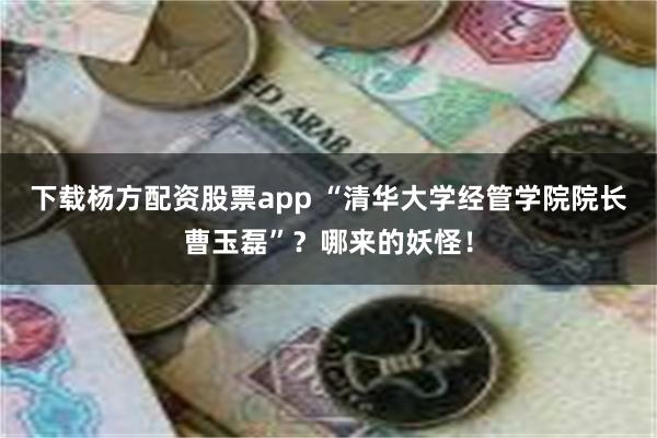 下载杨方配资股票app “清华大学经管学院院长曹玉磊”？哪来的妖怪！