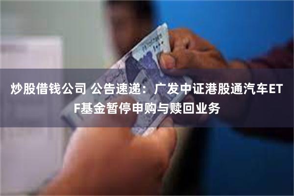 炒股借钱公司 公告速递：广发中证港股通汽车ETF基金暂停申购与赎回业务