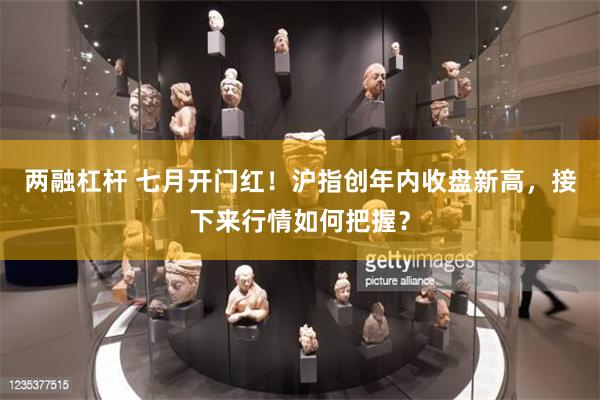 两融杠杆 七月开门红!沪指创年内收盘新高,接下来行情如何把握?
