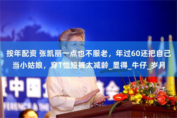 按年配资 张凯丽一点也不服老,年过60还把自己当小姑娘,穿T恤短裤太减龄_显得_牛仔_岁月